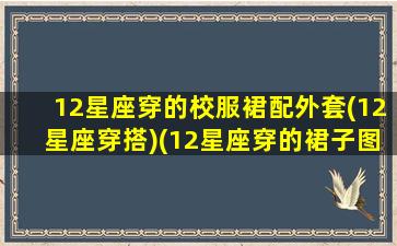 12星座穿的校服裙配外套(12星座穿搭)(12星座穿的裙子图片)