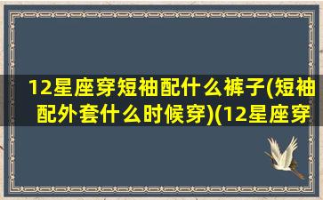 12星座穿短袖配什么裤子(短袖配外套什么时候穿)(12星座穿衣服搭配)