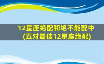 12星座绝配和绝不能配中(五对最佳12星座绝配)