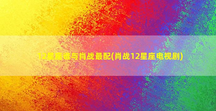 12星座谁与肖战最配(肖战12星座电视剧)