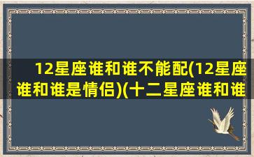 12星座谁和谁不能配(12星座谁和谁是情侣)(十二星座谁和谁可以在一起)