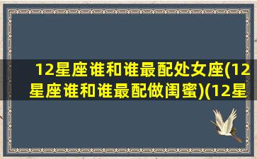 12星座谁和谁最配处女座(12星座谁和谁最配做闺蜜)(12星座中谁最配处女座)