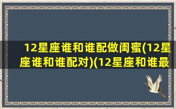 12星座谁和谁配做闺蜜(12星座谁和谁配对)(12星座和谁最配当闺蜜)