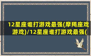 12星座谁打游戏最强(摩羯座戏游戏)/12星座谁打游戏最强(摩羯座戏游戏)-我的网站