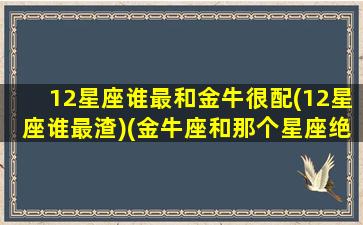 12星座谁最和金牛很配(12星座谁最渣)(金牛座和那个星座绝配)