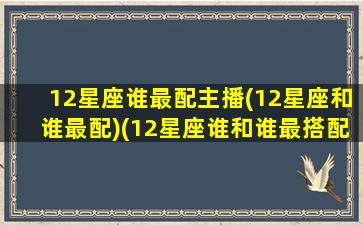 12星座谁最配主播(12星座和谁最配)(12星座谁和谁最搭配)