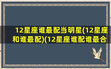 12星座谁最配当明星(12星座和谁最配)(12星座谁配谁最合适)