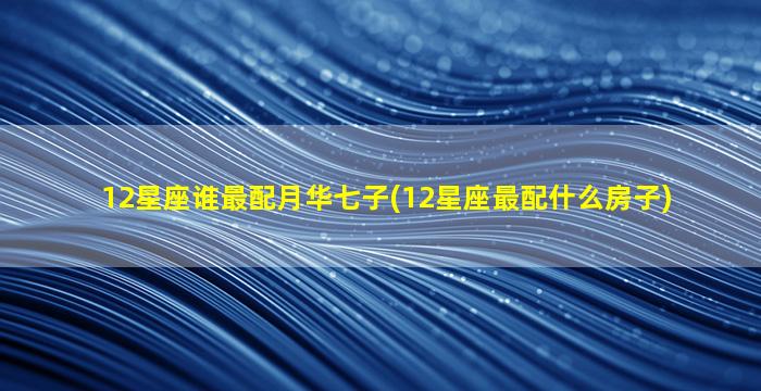 12星座谁最配月华七子(12星座最配什么房子)