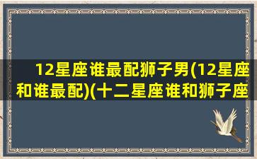 12星座谁最配狮子男(12星座和谁最配)(十二星座谁和狮子座最配)