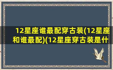 12星座谁最配穿古装(12星座和谁最配)(12星座穿古装是什么样的)