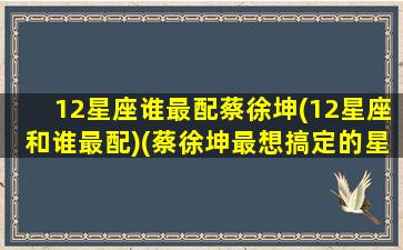 12星座谁最配蔡徐坤(12星座和谁最配)(蔡徐坤最想搞定的星座是什么)