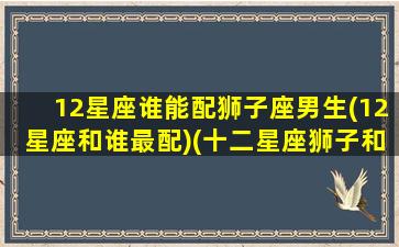 12星座谁能配狮子座男生(12星座和谁最配)(十二星座狮子和谁最配)