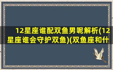 12星座谁配双鱼男呢解析(12星座谁会守护双鱼)(双鱼座和什么星座的男人最配)