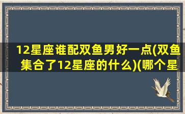 12星座谁配双鱼男好一点(双鱼集合了12星座的什么)(哪个星座和双鱼男最配)