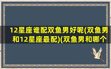 12星座谁配双鱼男好呢(双鱼男和12星座最配)(双鱼男和哪个星座配对)