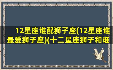 12星座谁配狮子座(12星座谁最爱狮子座)(十二星座狮子和谁最配)