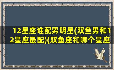 12星座谁配男明星(双鱼男和12星座最配)(双鱼座和哪个星座的男生最配)