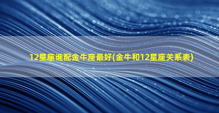 12星座谁配金牛座最好(金牛和12星座关系表)