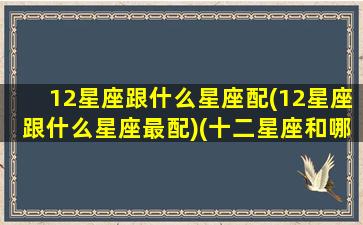 12星座跟什么星座配(12星座跟什么星座最配)(十二星座和哪个星座最匹配)