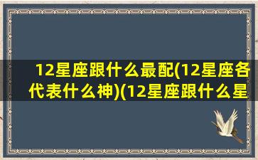 12星座跟什么最配(12星座各代表什么神)(12星座跟什么星座配对)