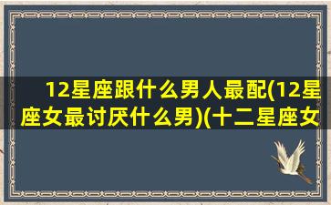 12星座跟什么男人最配(12星座女最讨厌什么男)(十二星座女和哪个星座男结婚率最高)