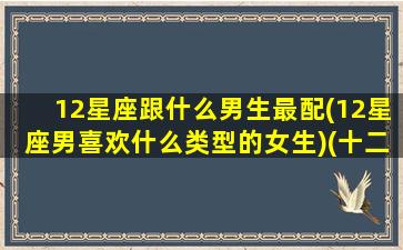 12星座跟什么男生最配(12星座男喜欢什么类型的女生)(十二星座和什么星座男最配)