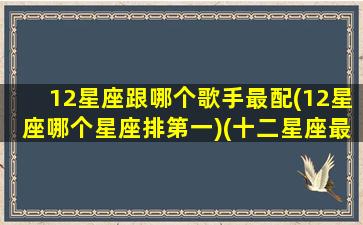 12星座跟哪个歌手最配(12星座哪个星座排第一)(十二星座最配的歌)