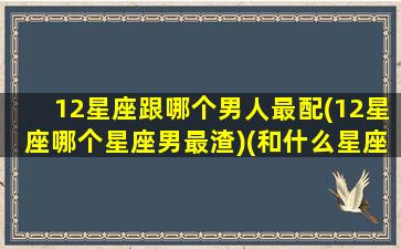 12星座跟哪个男人最配(12星座哪个星座男最渣)(和什么星座男最配)