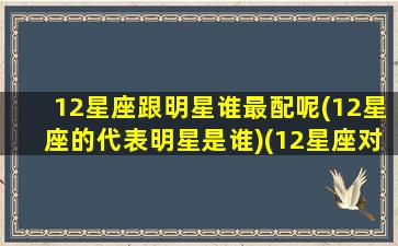 12星座跟明星谁最配呢(12星座的代表明星是谁)(12星座对应明星)