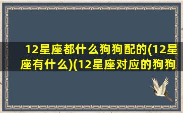 12星座都什么狗狗配的(12星座有什么)(12星座对应的狗狗)