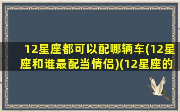 12星座都可以配哪辆车(12星座和谁最配当情侣)(12星座的搭配对象)