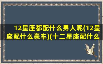 12星座都配什么男人呢(12星座配什么豪车)(十二星座配什么男明星)