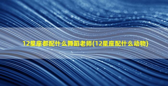 12星座都配什么舞蹈老师(12星座配什么动物)