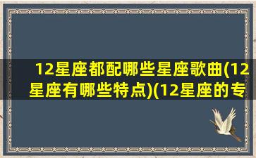 12星座都配哪些星座歌曲(12星座有哪些特点)(12星座的专属歌曲)