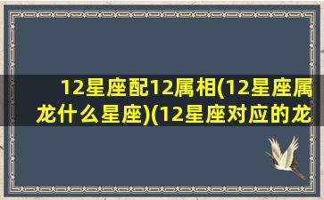 12星座配12属相(12星座属龙什么星座)(12星座对应的龙是什么)