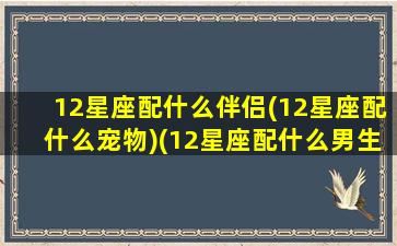 12星座配什么伴侣(12星座配什么宠物)(12星座配什么男生)