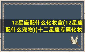 12星座配什么化妆盒(12星座配什么宠物)(十二星座专属化妆盒)