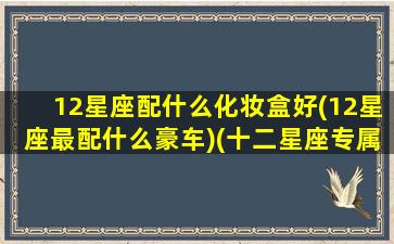 12星座配什么化妆盒好(12星座最配什么豪车)(十二星座专属化妆盒)