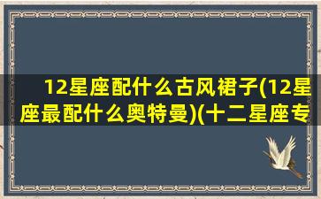 12星座配什么古风裙子(12星座最配什么奥特曼)(十二星座专属古风裙子)