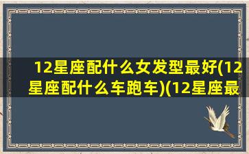 12星座配什么女发型最好(12星座配什么车跑车)(12星座最适合的颜色)