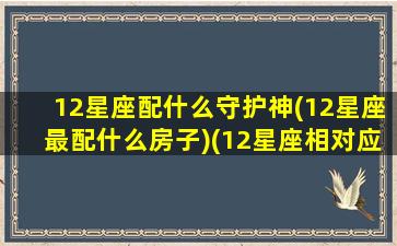 12星座配什么守护神(12星座最配什么房子)(12星座相对应的守护神兽是什么)