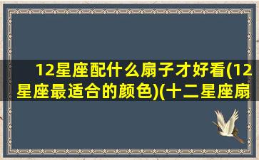 12星座配什么扇子才好看(12星座最适合的颜色)(十二星座扇子武器图片)