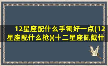 12星座配什么手镯好一点(12星座配什么枪)(十二星座佩戴什么首饰)