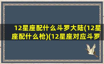 12星座配什么斗罗大陆(12星座配什么枪)(12星座对应斗罗大陆的哪个魂环)