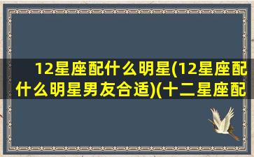 12星座配什么明星(12星座配什么明星男友合适)(十二星座配哪个女明星)