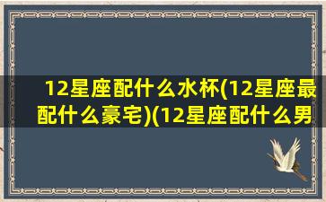 12星座配什么水杯(12星座最配什么豪宅)(12星座配什么男生)