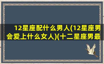 12星座配什么男人(12星座男会爱上什么女人)(十二星座男最佳配对)