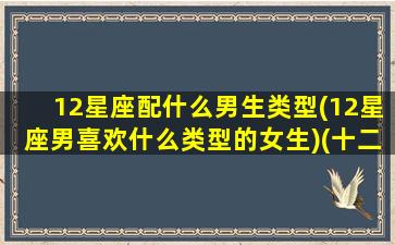 12星座配什么男生类型(12星座男喜欢什么类型的女生)(十二星座配什么男)