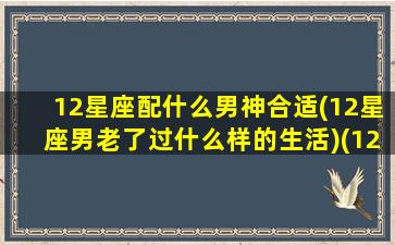 12星座配什么男神合适(12星座男老了过什么样的生活)(12星座配什么男朋友)