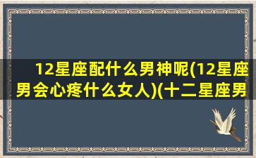 12星座配什么男神呢(12星座男会心疼什么女人)(十二星座男最配什么星座女)